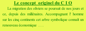 Le concept  originel du C I O   La migration des oliviers se poursuit de nos jours et ce, depuis des millénaires. Accompagnant l' homme sur les cinq continents cet arbre symbolique connaît un renouveau économique  . . . . .